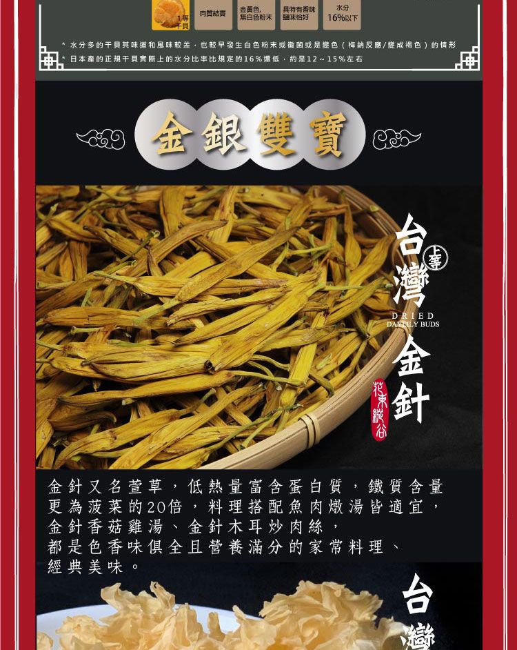 金黃色具肉質1無白色粉末特有香味鹽味恰好水分16%以下水分多的其味道和風味,也較早發生白色粉末或黴菌或是變色(梅納反應/變成褐色 ) 的情形日本產的正規干貝實際上的水分比率比規定的16%還低,約是12~15%左右 金銀寶DRIEDDAYLY BUDS金針又名萱草,低熱量富含蛋白質,鐵質含量更為菠菜的20倍,料理搭配魚肉燉湯皆適宜,金針香菇雞湯、金針木耳炒肉絲,都是色香味俱全且營養滿分的家常料理、經典美味。台