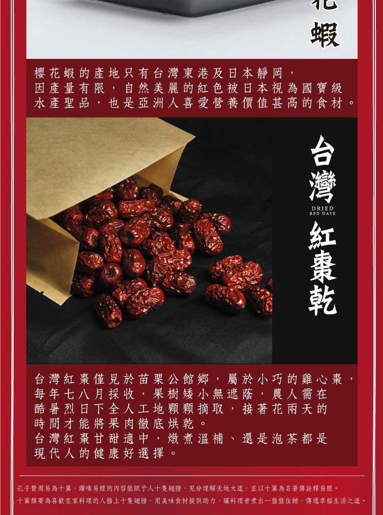 蝦櫻花蝦的產地只有東港及日本靜岡因產量有限自然美麗的紅色被日本視為國寶級水產聖品也是亞洲人喜愛營養價值甚高的食材DRIEDRED DATE台灣台灣紅棗僅見於苗栗公館鄉屬於小巧的雞心棗每年七八月採收,果樹矮小無遮蔭,農人需在酷暑烈日下全人工地顆顆摘取,接著花兩天的時間才能將果肉徹底烘乾。台灣紅棗甘甜適中,燉煮溫補、還是泡茶都是現代人的健康好選擇。孔子周易為十,易經的內容能賦予人十隻翅膀,充分理解天地大道,並以十翼為名著傳詮釋易經。十翼要為喜歡在家料理的人插上十隻翅膀,用美味食材提供助力,讓料理者煮出一盤盤,傳遞幸福生活之道。