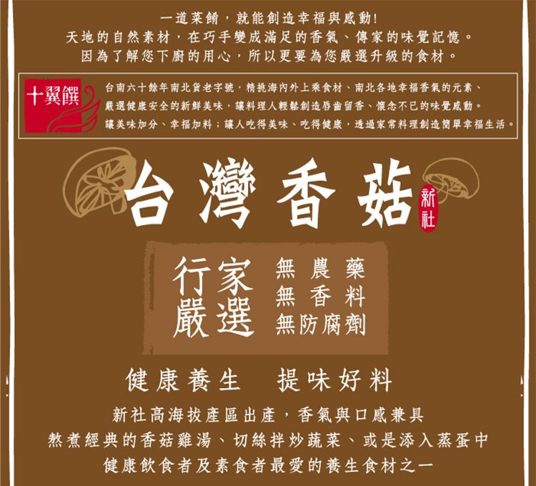 一道菜餚就能創造幸福與感動!天地的自然素材,在巧手變成滿足的香氣、傳家的味覺記憶。十翼饌因為了解您下廚的用心,所以更要為您嚴選升級的食材。台南六十餘年南北貨老字號,精海內外上乘食材、南北各地幸福香氣的元素、嚴選健康安全的新鮮美味,讓料理人輕鬆創造唇齒留香、懷念不已的味覺感動。讓美味加分、幸福加料;讓人吃得美味、吃得健康,透過家常料理創造簡單幸福生活。台灣香菇行家 無農藥無香料嚴選 無防腐劑健康養生 提味好料新社高海拔產區出產,香氣與口感兼具熬煮經典的香菇雞湯、切絲拌炒蔬菜、或是添入蒸蛋中健康飲食者及素食者最愛的養生食材之一