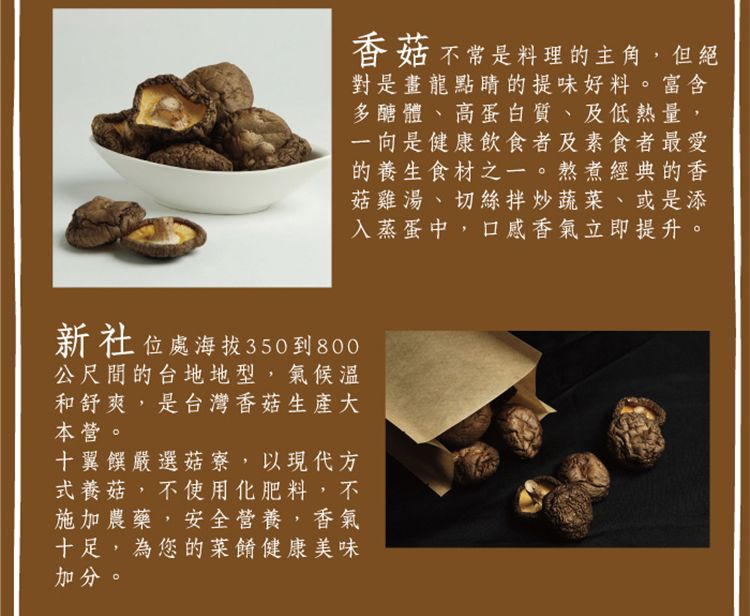 香菇不常是料理的主角,但絕對是畫龍點睛的提味好料。富含多醣體、高蛋白質、及低熱量一向是健康飲食者及素食者最愛的養生食材之一。熬煮經典的香菇雞湯、切絲拌炒蔬菜、或是添入蒸蛋中,口感香氣立即提升。新社位處海拔350到800公尺間的台地地型,氣候溫和舒爽,是台灣香菇生產大本營。十翼饌嚴選菇寮,以現代方式養菇,不使用化肥料,不施加農藥,安全營養,香氣十足,為您的菜餚健康美味加分。