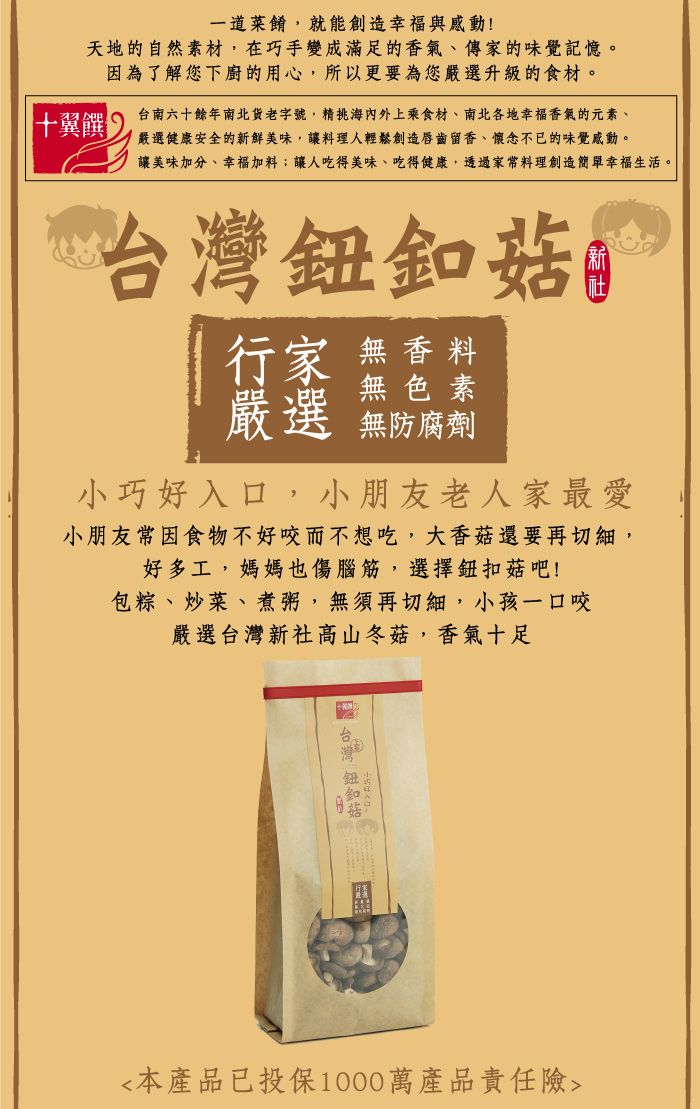 一道菜餚,就能創造幸福與感動天地的自然素材,在巧手變成滿足的香氣、傳家的味覺記憶。十翼饌 !因為了解您下廚的用心,所以更要為您嚴選升級的食材。台南六十餘年南北貨老字號,精海內外上乘食材、南北各地幸福香氣的元素、 嚴選健康安全的新鮮美味,讓料理人輕鬆創造唇齒留香、懷念不已的味覺感動。讓美味加分、幸福加料;讓人吃得美味、吃得健康,透過家常料理創造簡單幸福生活。 行家 無香料無色素嚴選 無防腐劑小巧好入口,小朋友老人家最愛小朋友常因食物不好咬而不想吃,大香菇還要再切細,好多工,媽媽也傷腦筋,選擇鈕扣菇吧!包粽、炒菜、煮粥,無須再切細,小孩一口咬嚴選台灣新社高山冬菇,香氣十足 台灣 菇本產品已投保1000萬產品責任險
