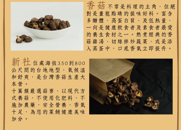 新社位處海拔350到800公尺間的台地地型,氣候溫和舒爽,是台灣香菇生產大本營。十翼饌嚴選菇寮,以現代方式養菇,不使用化肥料,不施加農藥,安全營養,香氣十足,為您的菜餚健康美味加分。香菇不常是料理的主角,但絕對是畫龍點睛的提味好料。富含多醣體、高蛋白質、及低熱量,一向是健康飲食者及素食者最愛的養生食材之一。熬煮經典的香菇雞湯、切絲拌炒蔬菜、或是添入蒸蛋中,口感香氣立即提升。