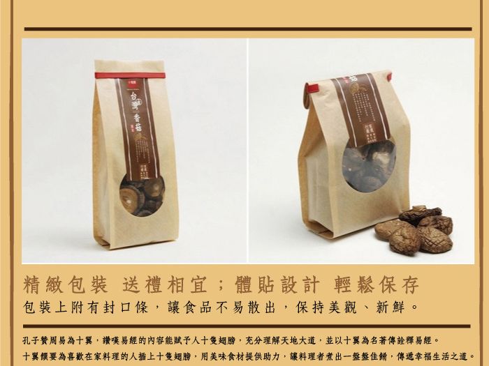 精緻包裝 送禮相宜;體貼設計 輕鬆保存包裝上附有封口條,讓食品不易散出,保持美觀、新鮮。孔子贊周易為十翼,讚嘆易經的內容能賦予人十隻翅膀,充分理解天地大道,並以十翼為名著傳詮釋易經。十翼饌要為喜歡在家料理的人插上十隻翅膀,用美味食材提供助力,讓料理者煮出一盤盤佳餚,傳遞幸福生活之道。