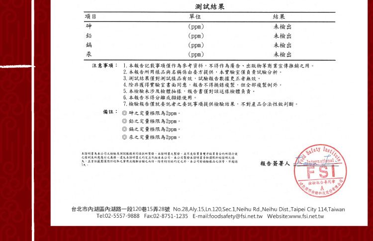 項目砷鉛單位(ppm)(ppm)(ppm)(ppm)測試結果結果未出未檢出未檢出未檢出注意事項: 報告記載事項僅作為參考資料不得作為廣告出物等商業宣傳推銷。2 報告用名稱係由委方提供實驗室僅負責試驗分析。備註:3. 測試結果僅測試樣品有效試驗報告數據更正無效。 非獲得實驗室書面意報告不得摘錄複但全部複例外。5. 未涉及檢體抽樣報告書僅對該送樣檢體負責。 報告不得分離或擷錄使用。7. 報告僅就委託者委託事項提供檢驗結果不對產品法性做判斷。 砷定量極限為2ppm。 鉛定量極限為2ppm。 鎘定量極限為2ppm。 汞之定量極限為2ppm。明書公司之檢驗測試與同所製證,本之製,雙方買賣合約之權利所應履行之義務,違反本之本公司,本公司製本書證明之、且責任範圍收取之用之,除有,本公司對驗樣品之,不超過報告簽署人 FST檢驗版合台北市內湖區內湖路一段120巷15弄28號 No.28,Aly.15.Ln.120.Sec.1,Neihu Rd,Neihu Dist., Taipei City 114,TaiwanTel:02-5557-9888 Fax:02-8751-1235 E-mail:foodsafety@fsi.net.tw Website:www.fsi.net.tw