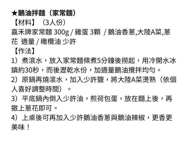 ★鵝油拌麵家常麵)【材料】(3人份)嘉禾牌家常麵 300g/雞蛋3顆/鵝油香蔥,大陸A菜,蔥花 適量/橄欖油 少許【作法】1)煮滾水,放入家常麵條煮5分鐘後撈起,用冷開水冰鎮約30秒,而後瀝乾水份,加適量鵝油攪拌均勻2)原鍋再燒滾水,加入少許鹽,將大陸A菜燙熟(依個人喜好調整時間)。3)平底鍋內倒入少許油,煎荷包蛋,放在麵上後,再撤上蔥花即可。4)上桌後可再加入少許鵝油香蔥與鵝油辣椒,更香更美味!