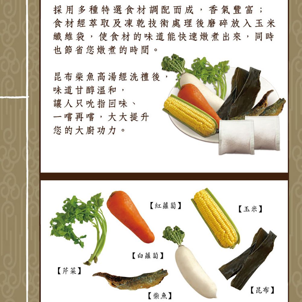 採用多種特選食材調配而成,香氣豐富;食材經萃取及凍乾技術處理後磨碎放入玉米纖維袋,使食材的味道能快速燉煮出來,同時也節省您燉煮的時間。昆布柴魚高湯經洗禮後,味道甘醇溫和,讓人只吮指回味、一嚐再嚐,大大提升您的大廚功力。【紅蘿蔔】【玉米】【芹菜】【白蘿蔔】【昆布】【柴魚】