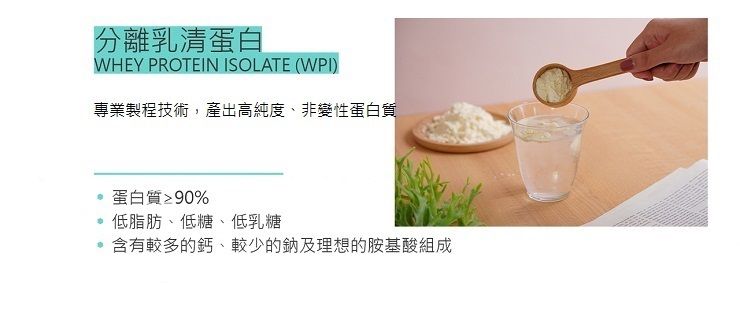 分離乳清蛋白WHEY PROTEIN ISOLATE (WPI)專業製程技術,產出高純度、非變性蛋白質蛋白質≥90%低脂肪、低糖、低乳糖含有較多的鈣、較少的鈉及理想的胺基酸組成