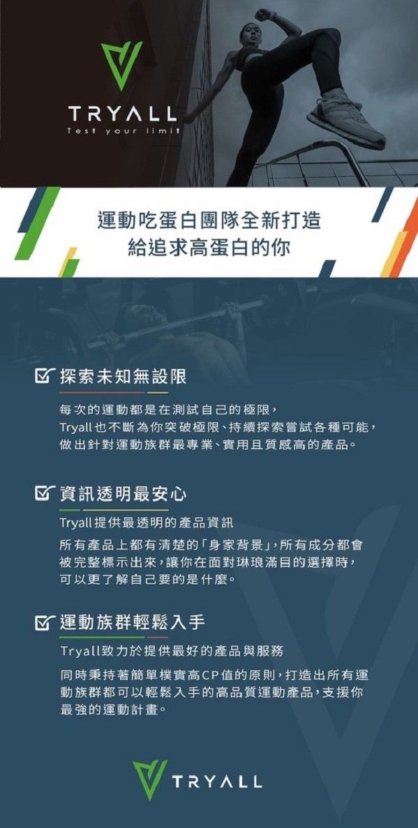 TRYALLTest your 運動吃蛋白團隊全新打造給追求高蛋白的你 探索未知無設限每次的運動都是在測試自己的極限,Tryall也不斷為你突破極限、持續探索嘗試各種可能,做出針對運動族群最專業、實用且質感高的產品。 資訊透明最安心Tryall提供最透明的產品資訊所有產品上都有清楚的「身家背景,所有成分都會被完整標示出來,讓你在面對琳琅滿目的選擇時,可以更了解自己要的是什麼。 運動族群輕鬆入手Tryall致力於提供最好的產品與服務同時秉持著簡單樸實高CP值的原則,打造出所有運動族群都可以輕鬆入手的高品質運動產品,支援你最強的運動計畫。TRYALL