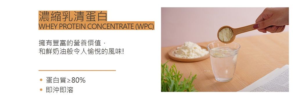 濃縮乳清蛋白WHEY PROTEIN CONCENTRATE (WPC)擁有豐富的營養價值,和鮮奶油般令人愉悅的風味!蛋白質≥80%即沖即溶