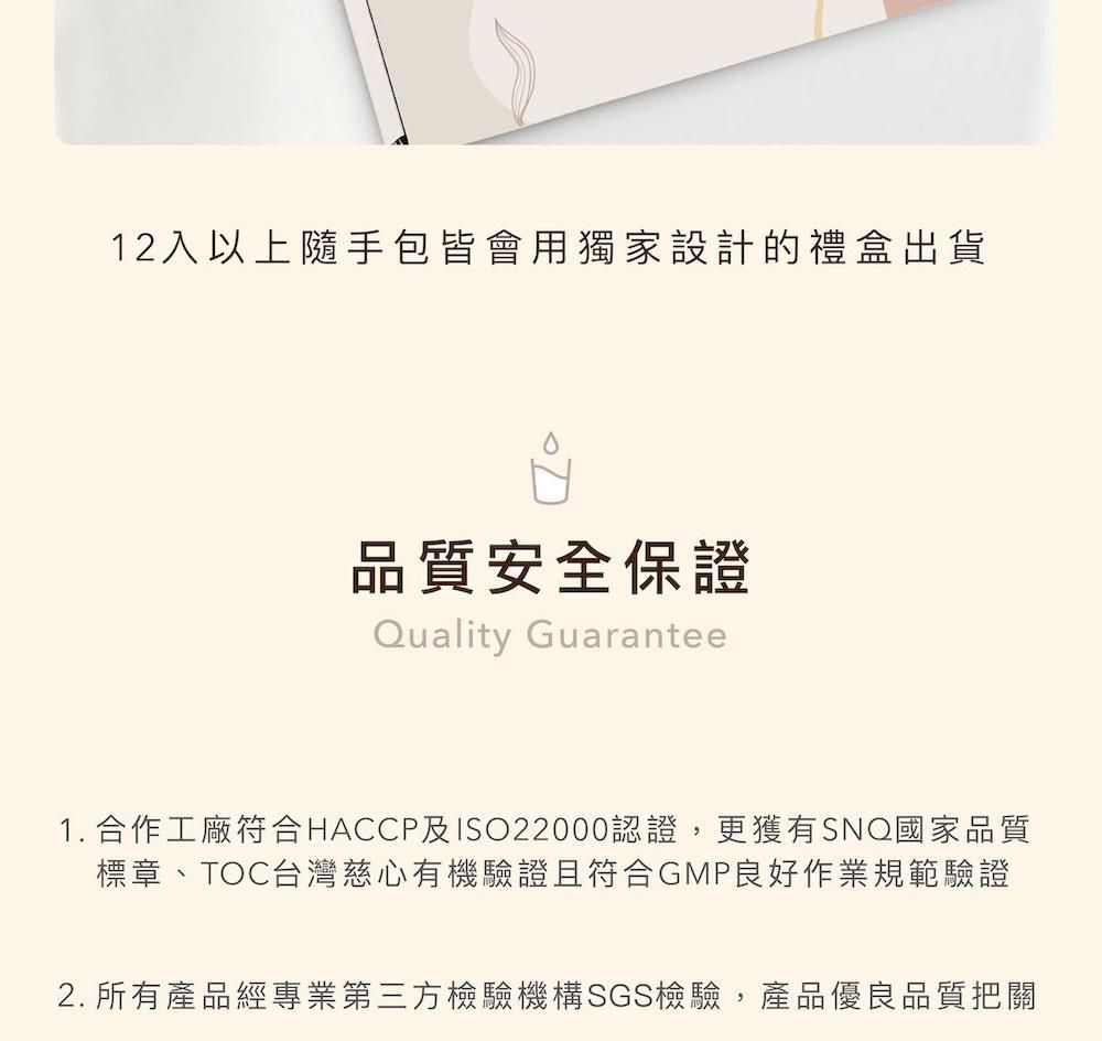 12入以上隨手包皆會用獨家設計的禮盒出貨品質安全保證Quality Guarantee1. 合作工廠符合HACCP及ISO22000認證,更獲有SNQ國家品質標章、TOC台灣慈心有機驗證且符合GMP良好作業規範驗證2. 所有產品經專業第三方檢驗機構SGS檢驗,產品優良品質把關