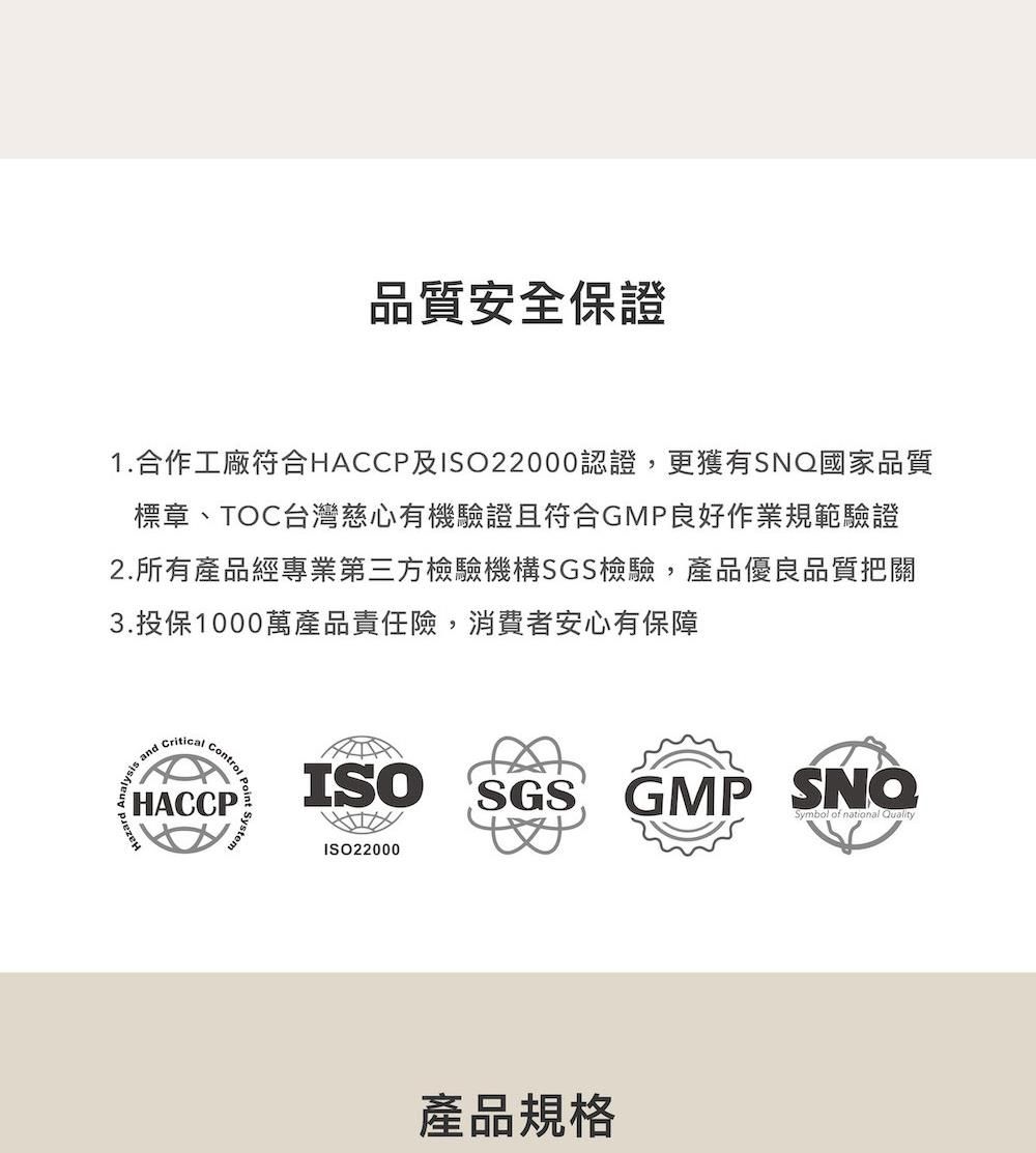 品質安全保證1.合作工廠符合HACP及ISO22000認證,更獲有SNQ國家品質標章、TOC台灣慈心有機驗證且符合GMP良好作業規範驗證2.所有產品經專業第三方檢驗機構SGS檢驗,產品優良品質把關3.投保1000萬產品責任險,消費者安心有保障Criticalalysis and CControlntrol HACCPSystemISO SGSGMP Symbol of national QualityISO22000產品規格