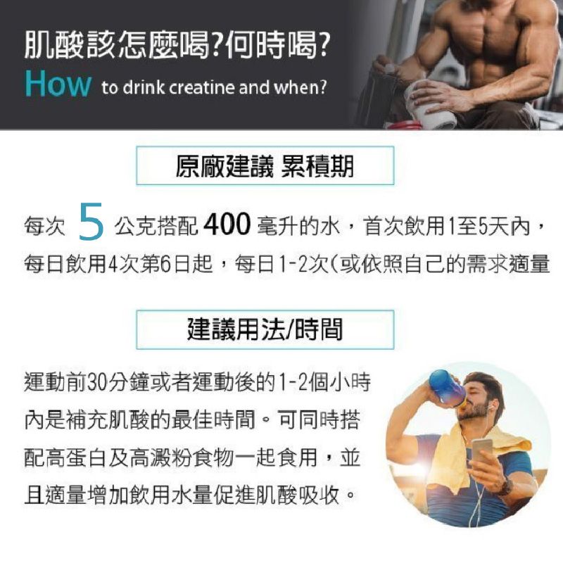 肌酸該怎麼喝?何時喝? to drink creatine and when?原廠建議 累積期每次5公克搭配 400 毫升的水,首次飲用1至5天,每日飲用4次第6日起,每日1-2次(或依照自己的需求適量建議用法/時間運動前30分鐘或者運動後的1-2個小時內是補充肌酸的最佳時間。可同時搭配高蛋白及高澱粉食物一起食用,並且適量增加飲用水量促進肌酸吸收。