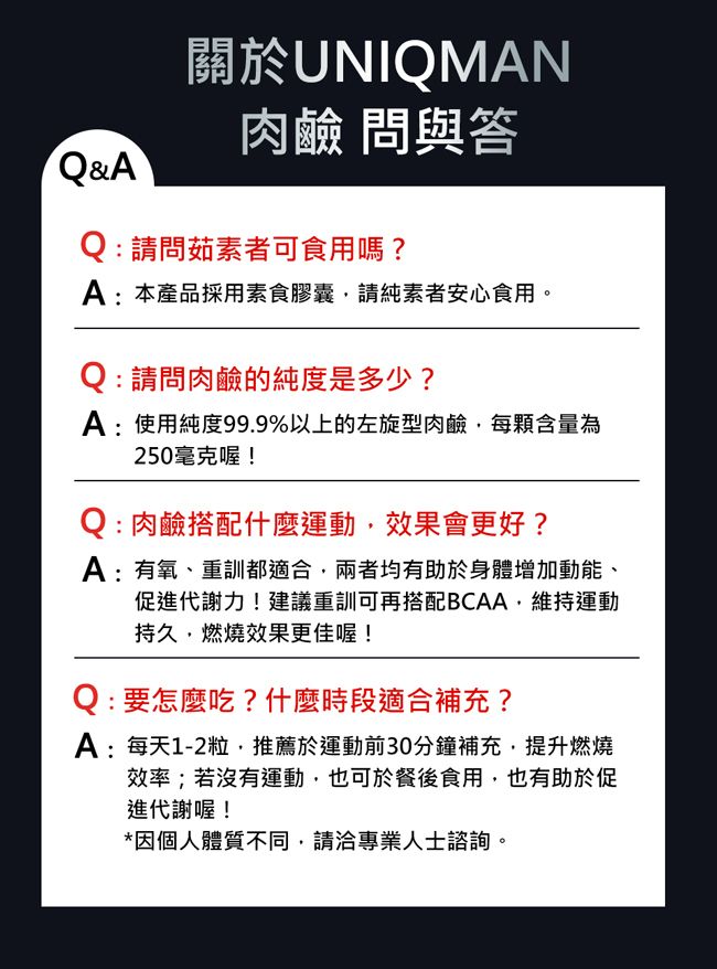 關於UNIQMAN肉鹼 問與答Q&AQ: 請問茹素者可食用嗎?A:本產品採用素食膠囊請純素者安心食用。Q: 請問肉鹼的純度是多少?A:使用純度99.9%以上的左旋型肉鹼每含量為250毫克喔!Q : 肉鹼搭配什麼運動效果會更好?A:有氧、重訓都適合,兩者均有助於身體增加動能、促進代謝力!建議重訓可再搭配BCAA,維持運動持久,燃燒效果更佳喔!Q:要怎麼吃?什麼時段適合補充?A:每天1-2粒推薦於運動前30分鐘補充,提升燃燒效率;若沒有運動,也可於餐後食用,也有助於促進代謝喔!*因個人體質不同,請洽專業人士諮詢。