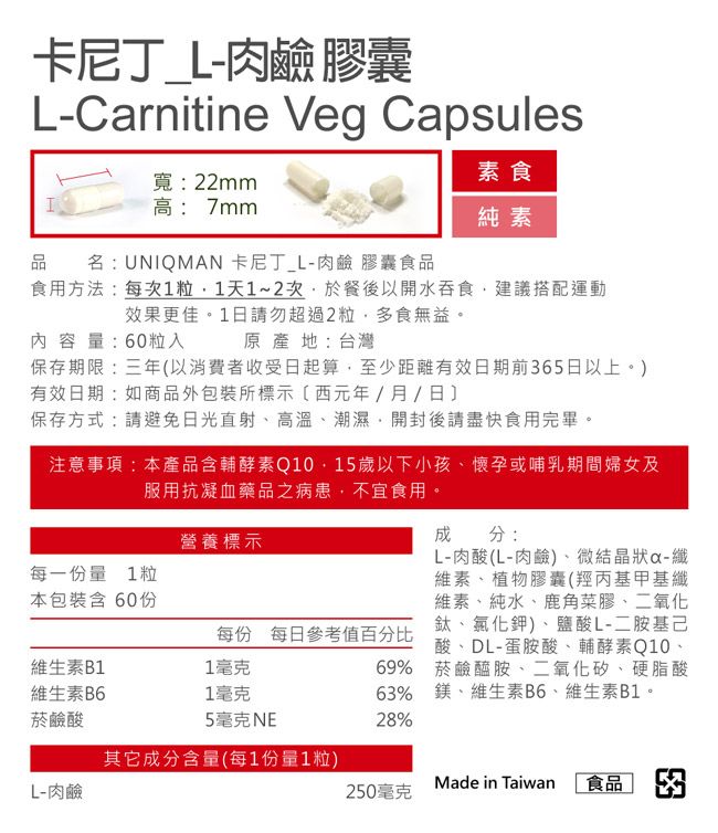 卡尼丁肉鹼 膠囊L-Carnitine Veg Capsules品寬:22mm高:7mm卡尼丁_L-肉鹼 膠囊食品名:UNIQMAN素食純素食用方法:每次1粒1天1~2次於餐後以開水吞食建議搭配運動效果更佳。1日請勿超過2粒多食無益。內容量:60粒入原產地:台灣保存期限:三年以消費者收受日起算,至少距離有效日期前65日以上。)有效日期:如商品外包裝所標示(西元年/月/日保存方式:請避免日光直射、高溫、潮濕,開封後請盡快食用完畢。注意事項:本產品含輔酵素Q10,15歲以下小孩、懷孕或哺乳期間婦女及服用抗凝血藥品之病患,不宜食用。每一份量 1粒本包裝含 60份營養標示成分:L-肉酸(L-肉鹼)、微結晶狀-纖維素、植物膠囊(羥丙基甲基纖維素、純水、鹿角菜膠、二氧化鈦、氯化鉀)、鹽酸L-二胺基己每份 每日參考值百分比酸、DL-蛋胺酸、輔酵素Q10、69% 菸鹼醯胺、二氧化矽、硬脂酸63% 鎂、維生素B6、維生素B1。28%維生素B11毫克維生素B61毫克菸鹼酸5毫克NE其它成分含量(每1份量1粒)Made in TaiwanL-肉鹼250毫克食品 3