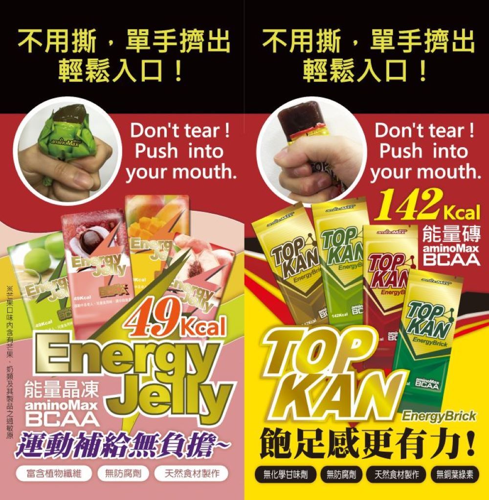 不用撕單手擠出 不用撕,單手擠出輕鬆入口!輕鬆入口!Don't tear !ush intoyour mouth.rgy49EneKKcalP KANEnergyBricalEnergyBEnergy TOP能量晶凍aminoMaxBCAAKDon't tear !Push intoyour mouth.142 Kcal能量磚aminoMaxTOP BCAAKANEnergyB JelTOPAKANEnergyBrickBCAAEnergyBrick運動補給無負擔~ 飽足感更有力!富含植物纖維 無防腐劑 天然食材製作無化學甘味劑 無防腐劑天然食材製作 無銅葉綠素