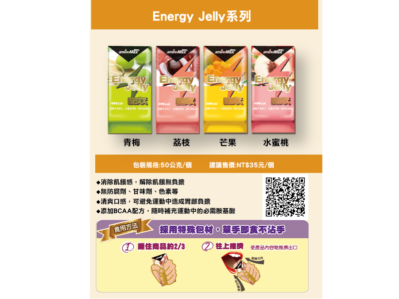 Jelly系列 Energy Energy Energy青梅荔枝芒果水蜜桃包裝規格:50公克/個建議售價:NT元/個消除飢餓感解除飢餓無負擔▶無防腐劑、甘味劑、色素等♦清爽口感,可避免運動中造成胃部負擔♦添加BCAA配方,隨時補充運動中的必需胺基酸食用方法採用特殊包材,單手即食不沾手握住商品約2/3往上使產品內容物推擠出口