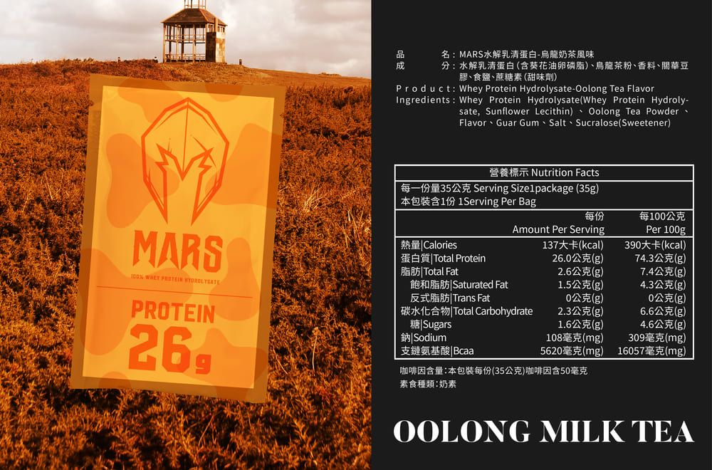 MARS   PROTEIN品名MARS水解乳清蛋白-烏龍奶茶風味分水解乳清蛋白(含葵花油卵磷脂)、烏龍茶粉、香料、關華豆膠、食鹽、蔗糖素(甜味劑)Product Whey Protein Hydrolysate-Oolong Tea FlavorIngredients: Whey Protein Hydrolysate (Whey Protein Hydroly-sate, Sunflower Lecithin)、 Oolong Tea Powder、Flavor、Guar Gum、Salt、Sucralose(Sweetener)營養標示 Nutrition Facts每一份量35公克 Serving Size1package (35g)本包裝含1份 1Serving Per Bag每份每1公克Amount Per ServingPer 100g熱量 Calories137大卡(kcal)390大卡(kcal)蛋白質Total Protein26.0公克(g)74.3公克(g)脂肪Total Fat2.6公克(g)7.4公克(g)飽和脂肪Saturated Fat1.5公克(g)4.3公克(g)反式脂肪|Trans Fat0公克(g)0公克(g)碳水化合物|Total Carbohydrate2.3公克(g)6.6公克(g)糖|Sugars1.6公克(g)4.6公克(g)鈉 Sodium108毫克(mg)309毫克(mg)支鏈氨基酸|Bcaa5620毫克(mg)16057毫克(mg)咖啡因含量:本包裝每份(35公克)咖啡因含50毫克素食種類:奶素OOLONG MILK TEA