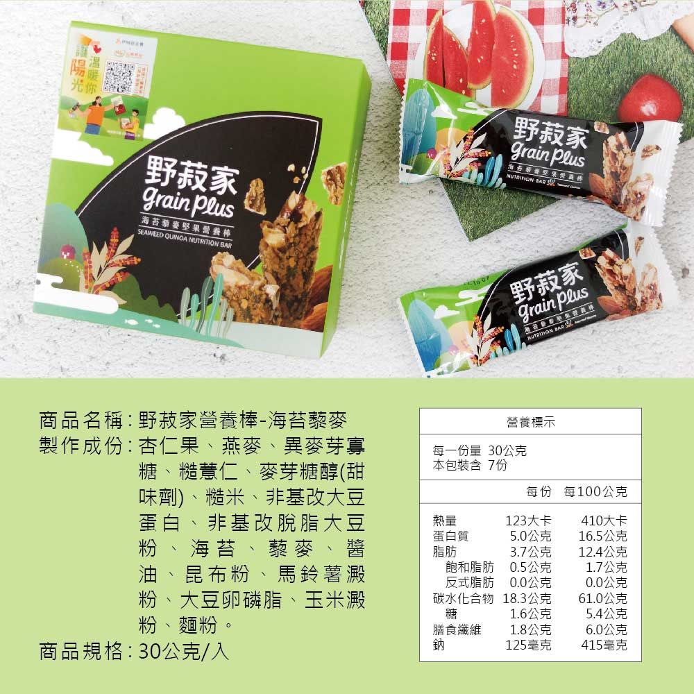 野家grain 海苔藜麥堅果營養棒EAWEED QUINOA  野菽家grain PlusNUTRITION  野菽家grain Plus BAR S商品名稱:野菽家營養棒-海苔藜麥製作成份:杏仁果、燕麥、異麥芽寡糖、糙薏仁、麥芽糖醇(甜味劑)、糙米、非基改大豆蛋白、非基改脫脂大豆粉、海苔、藜麥、醬油 昆布粉、馬鈴薯澱粉 大豆卵磷脂、玉米澱粉、麵粉。營養標示每一份量 30公克本包裝含 7份每份 每100公克熱量蛋白質脂肪123大卡410大卡5.0公克16.5公克3.7公克12.4公克飽和脂肪0.5公克1.7公克反式脂肪0.0公克0.0公克碳水化合物糖18.3公克61.0公克1.6公克5.4公克膳食纖維1.8公克6.0公克商品規格:30公克/入鈉125毫克415毫克