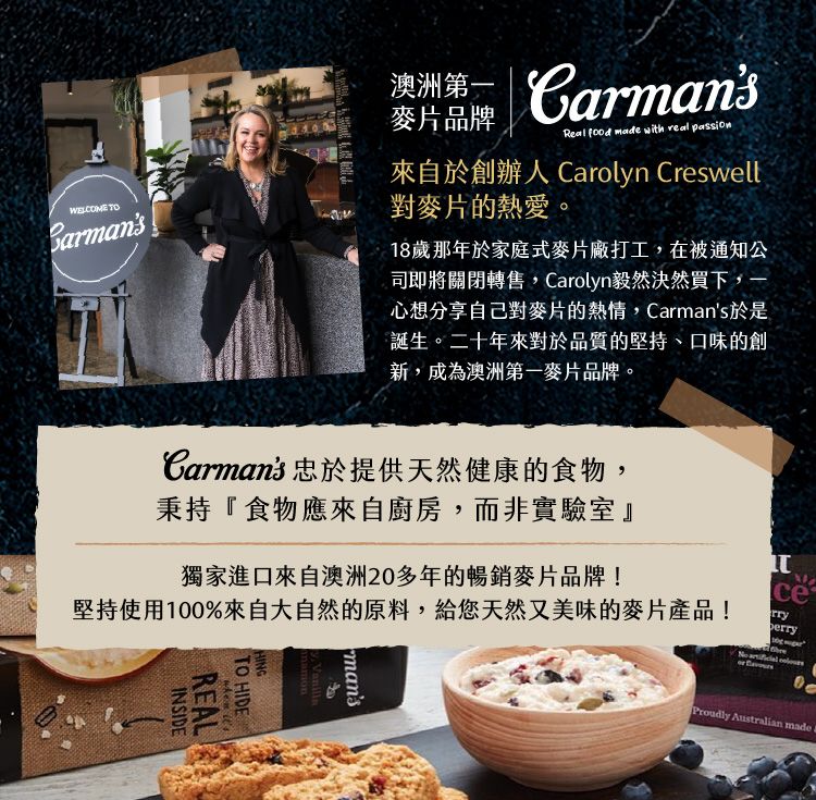 BarmansWELCOME TOD澳洲 麥片品牌Real food made with real passion來自於創辦人 Caroln Creswell對麥片的熱愛18歲那年於家庭式麥片廠打工在被通知公司即將關閉轉售,Carolyn毅然決然買下,心想分享自己對麥片的熱情,Carmans於是誕生。二十年來對於品質的堅持、口味的創新,成為澳洲第一麥片品牌,。 Australian madeCarmans 忠於提供天然健康的食物,秉持『食物應來自廚房,而非實驗室』獨家進口來自澳洲20多年的暢銷麥片品牌!堅持使用100%來自大自然的原料,給您天然又美味的麥片產品!cerry  mansy HINGTO HIDE REALINSIDE