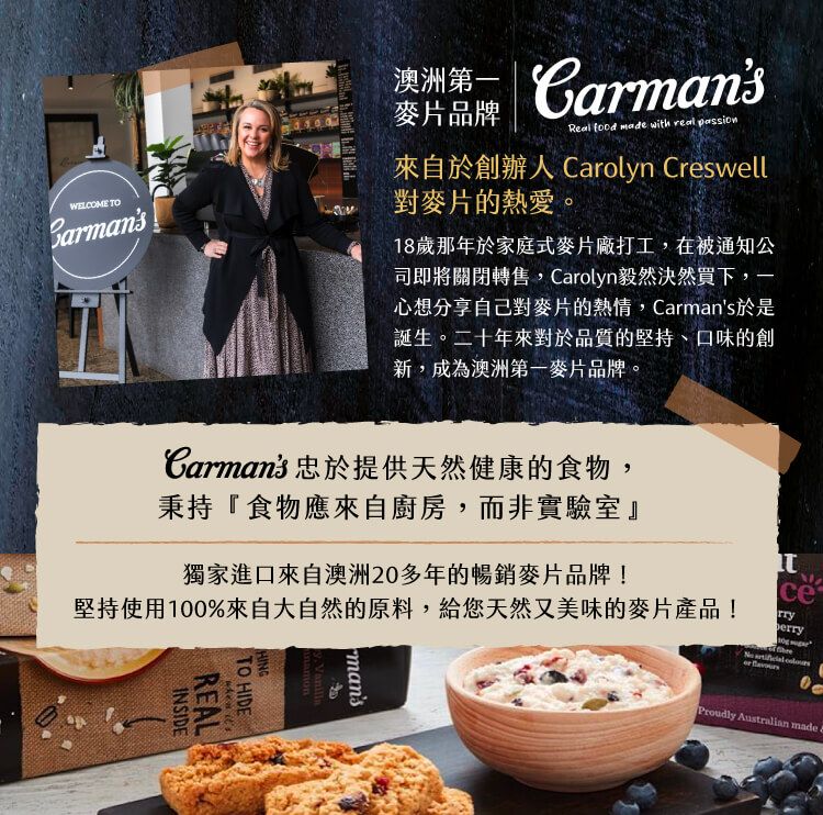 WELCOME TO澳洲 Carmans麥片品牌Real  made with real passion來自於創辦人 Carolyn Creswell對麥片的熱愛。18歲那年於家庭式麥片廠打工,在被通知公司即將關閉轉售,Carolyn毅然決然買下,一心想分享自己對麥片的熱情,Carmans於是誕生。二十年來對於品質的堅持、口味的創新,成為澳洲第一麥片品牌。Proudly Australian made Carmans 忠於提供天然健康的食物,秉持『食物應來自廚房,而非實驗室』獨家進口來自澳洲20多年的暢銷麥片品牌!堅持使用100%來自大自然的原料,給您天然又美味的麥片產品!ce   mans HINGTO HIDE itsREALINSIDE