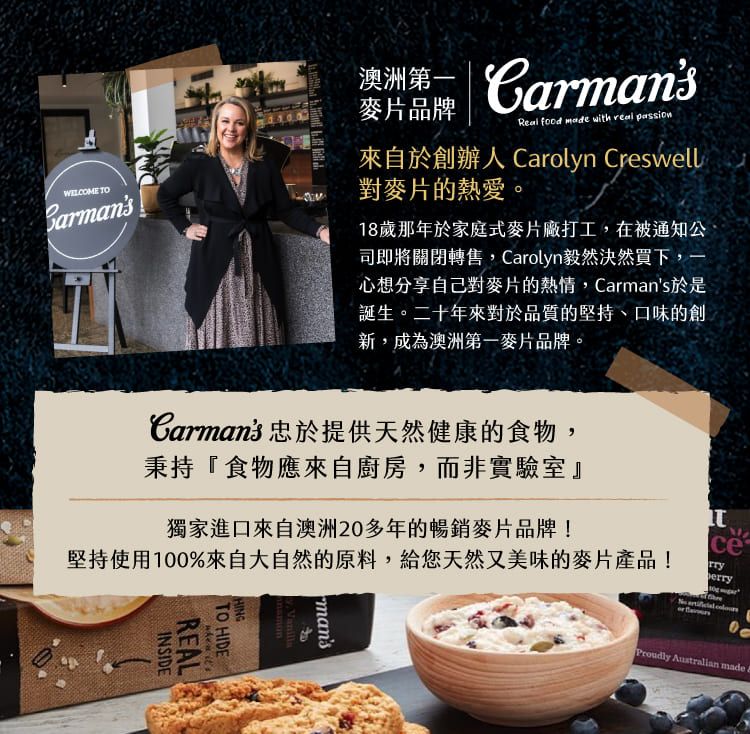 TOBrmans澳洲 麥片品牌Real food made with real passion來自於創辦人 Carolyn Creswell對麥片的熱愛。18歲那年於家庭式麥片廠打工,在被通知公司即將關閉轉售,Carolyn毅然決然買下,一心想分享自己對麥片的熱情,Carmans於是誕生。二十年來對於品質的堅持、口味的創新,成為澳洲第一麥片品牌。Carmans 忠於提供天然健康的食物,秉持『食物應來自廚房,而非實驗室』獨家進口來自澳洲20多年的暢銷麥片品牌!堅持使用100%來自大自然的原料,給您天然又美味的麥片產品!INSIDEHINGTO HIDEREAL mansceerryProudly Australian made a