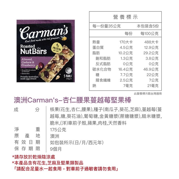 營養標示CarmansReal food   real passionRoastedNut AlmondCashew &Cranberry  每一份量3公克本包裝含5份每份每100公克熱量170大卡8大卡48PROTEIN蛋白質4.5公克12.9公克 脂肪10.2公克29.2公克飽和脂肪1.3公克3.8公克反式脂肪0公克0公克碳水化合物16.4公克46.9公克  5 BARS糖7.7公克22公克Proudly Australianmade and owned膳食纖維鈉2.5公克7公克7毫克21毫克此營養標示限台灣適用澳洲Carmans-杏仁腰果蔓越莓堅果棒 核果(花生,杏仁,腰果),種子(南瓜子,葵花,芝麻),蔓越莓(越莓,糖,葵花油),葡萄糖,金黃糖漿(蔗糖糖漿),糙米糖漿,脆米,(洋車前子殼,蘋果,肉桂,天然香料 重175公克原產地澳洲有效日期如包裝所示(日/月/西元年)保存期限 9個月*請存放於乾燥陰涼處*本產品含有花生,芝麻及堅果類製品「請配合足量水一起食用,對車前子過敏者請勿食用
