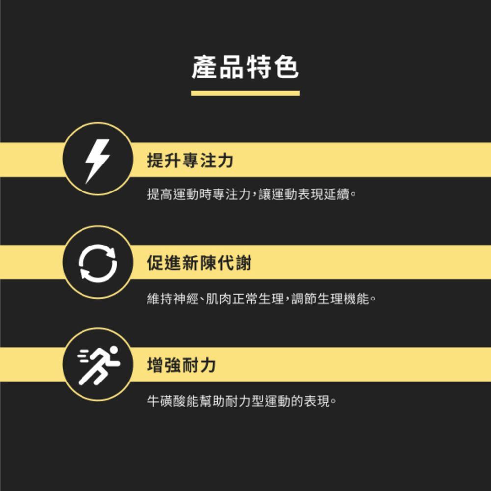 產品特色提升專注力提高運動時專注力,讓運動表現延續。促進新陳代謝維持神經、肌肉正常生理,調節生理機能。增強耐力牛磺酸能幫助耐力型運動的表現。