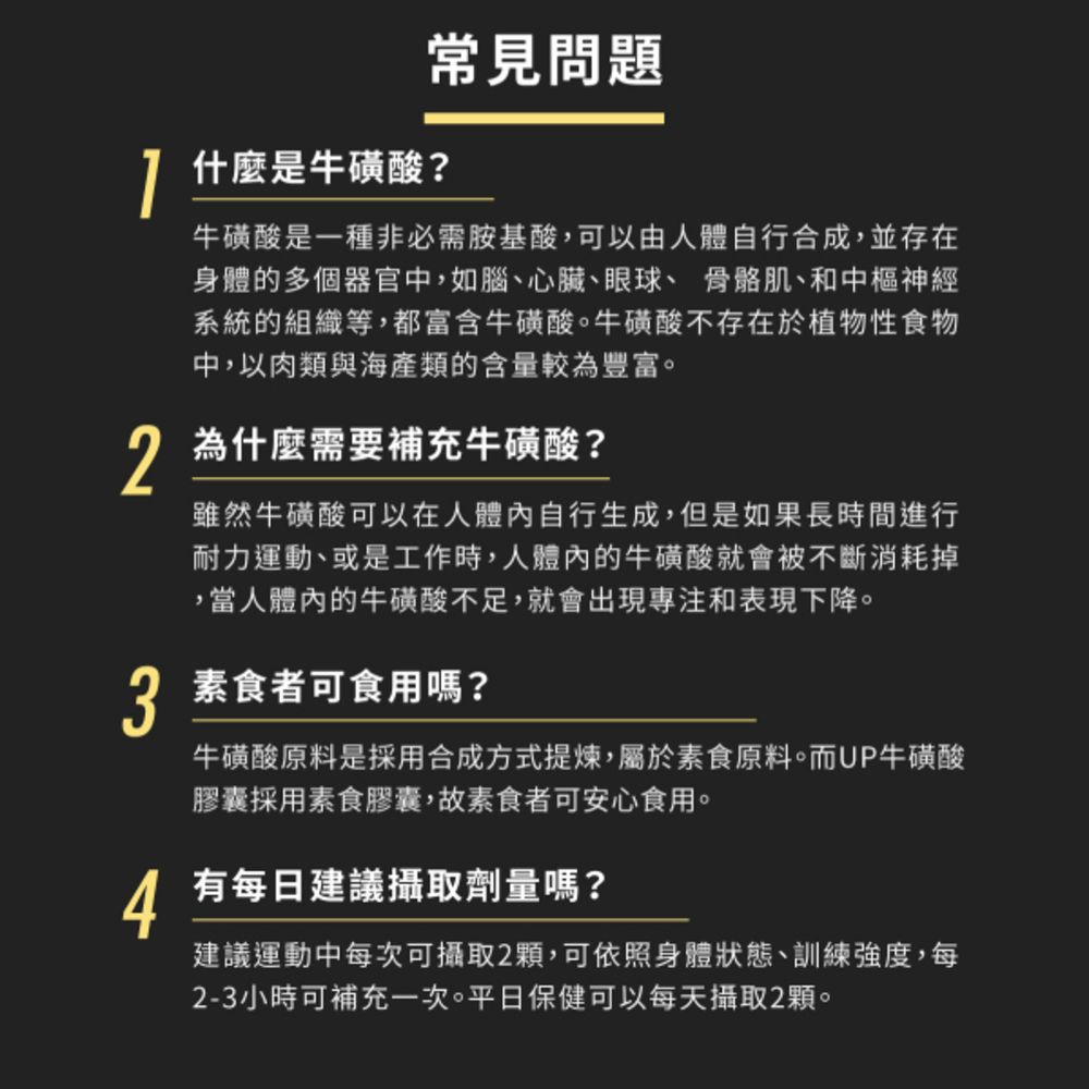 1常見問題什麼是牛磺酸?牛磺酸是一種非必需胺基酸,可以由人體自行合成,並存在身體的多個器官中,如腦、心臟、眼球、骨骼肌、和中樞神經系統的組織等,都富含牛磺酸。牛磺酸不存在於植物性食物中,以肉類與海產類的含量較為豐富。 為什麼需要補充牛磺酸?雖然牛磺酸可以在人體內自行生成,但是如果長時間進行耐力運動、或是工作時,人體內的牛磺酸就會被不斷消耗掉,當人體內的牛磺酸不足,就會出現專注和表現下降。3 素食者可食用嗎?牛磺酸原料是採用合成方式提煉,屬於素食原料。而UP牛磺酸膠囊採用素食膠囊,故素食者可安心食用。4有每日建議攝取劑量嗎?建議運動中每次可攝取2顆,可依照身體狀態、訓練強度,每2-3小時可補充一次。平日保健可以每天攝取2顆。