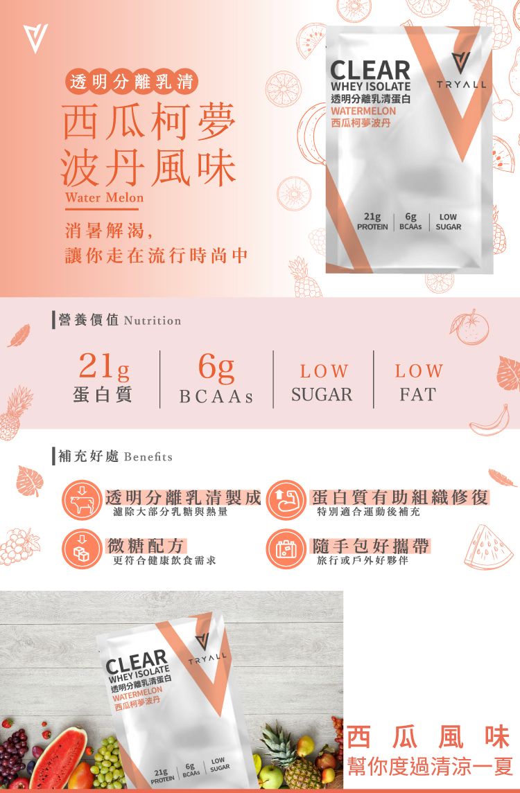 透明分離乳清西瓜柯夢波丹風味Water Melon消暑解渴,讓你走在流行時尚中CLEARWHEY ISOLATE透明分離乳清蛋白WATERMELON西瓜丹TRYALL21g LOWPROTEIN  SUGAR營養價值 Nutrition21g6gLOWLOW蛋白質SUGARFAT補充好處 Benefits透明分離乳清製成蛋白質有助組織修復濾除大部分乳糖與熱量特別適合運動後補充微糖配方更符合健康飲食需求隨手包好攜帶旅行或戶外好夥伴CLEARWHEY ISOLATE透明分離乳清蛋白WATERMELON西瓜柯夢波丹TRYALL21g6gLOWPROTEINSUGAR西瓜風味幫你度過清涼一夏