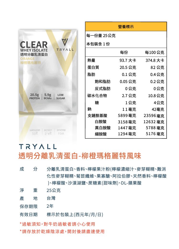 營養標示每一份量25公克CLEARWHEY ISOLATE本包裝含1份TRYALL每份每100公克透明離乳清蛋白ORANGE熱量93.7 大卡374.8大卡柳橙瑪格麗特蛋白質20.5公克82公克脂肪0.1公克0.4公克飽和脂肪0.05公克0.2公克反式脂肪0公克0公克20.5g 5.9gLOW碳水化合物2.7公克10.8公克PROTEIN  SUGAR 糖1公克4公克鈉11毫克42毫克支鏈胺基酸5899毫克23596毫克白胺酸3158毫克12632 毫克異白胺酸1447毫克5788毫克   гом胺酸1294毫克5176毫克TRYALL透明分離乳清蛋白-柳橙瑪格麗特風味 分 分離乳清蛋白香料、檸檬果汁粉(檸檬濃縮汁、麥芽糊精、難消化性麥芽糊精、菊苣纖維、果寡醣、阿拉伯膠、天然香料、檸檬酸、檸檬酸、沙漠湖鹽、蔗糖素(甜味劑)、DL-蘋果酸淨 重25公克 台灣保存期限2年有效日期標示於包裝上(西元年/月/日)*過敏須知,對牛奶過敏者請小心使用*請存放於乾燥陰涼處,開封後請盡速使用