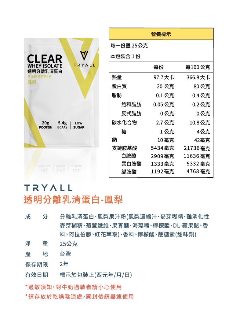 營養標示每一份量25公克CLEARWHEY ISOLATE透明分離乳清蛋白PINEAPPLE本包裝含1份TRYALL每份每100公克熱量97.7大卡366.8大卡鳳梨蛋白質20公克80公克脂肪0.1公克0.4公克飽和脂肪0.05公克0.2公克反式脂肪0公克0公克20g 5.4g LOW碳水化合物2.7公克10.8公克POOTEIN SUGAR  糖1公克4公克鈉10毫克42毫克支鏈胺基酸5434毫克21736毫克白胺酸2909毫克11636毫克異白胺酸1333毫克5332毫克   гом胺酸1192毫克4768毫克TRYALL透明分離乳清蛋白-鳳梨成分 分離乳清蛋白、鳳梨果汁粉(鳳梨濃縮汁、麥芽糊精、難消化性麥芽糊精、菊苣纖維、果寡醣、海藻糖、檸檬酸、DL-蘋果酸、香料、阿拉伯膠、紅花萃取)、香料、檸檬酸、蔗糖素(甜味劑)淨 重 25公克台灣保存期限2年有效日期標示於包裝上(西元年/月/日)*過敏須知,對牛奶過敏者請小心使用*請存放於乾燥陰涼處,開封後請盡速使用