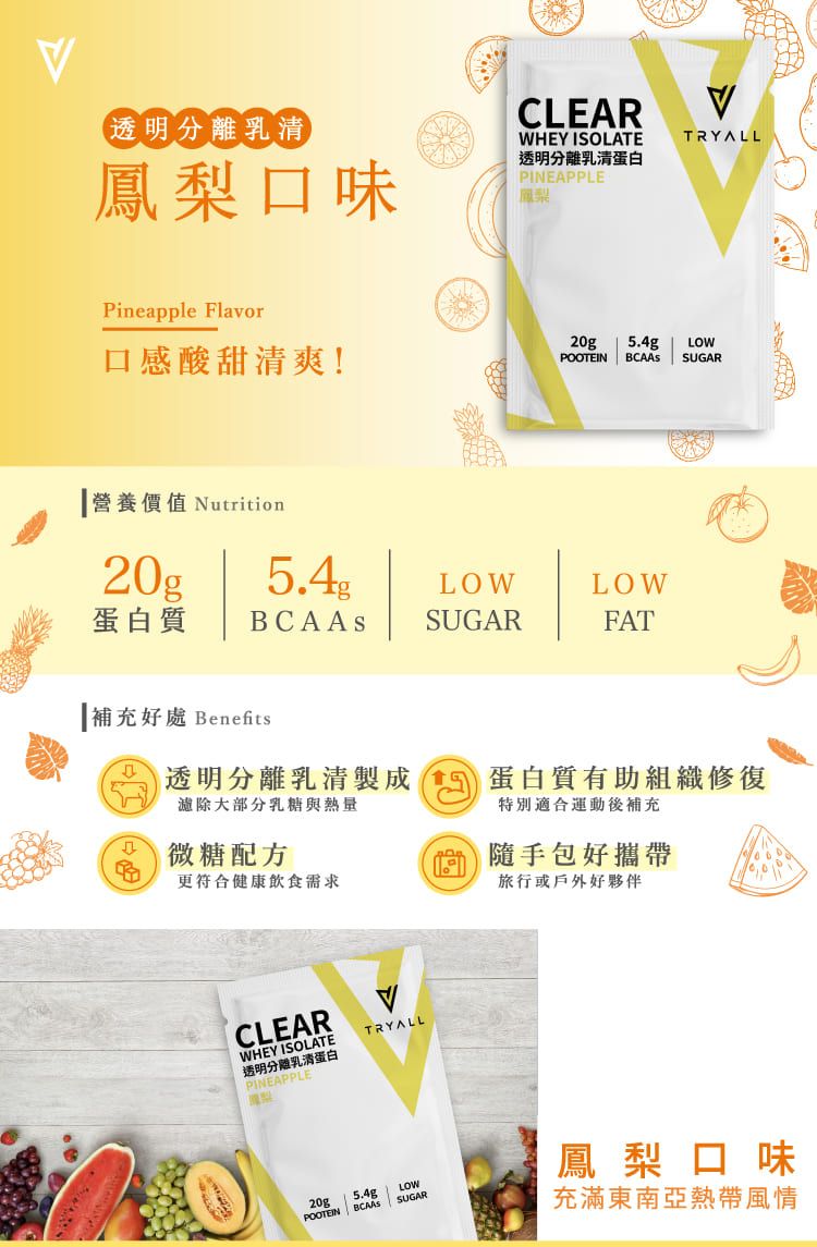 (透明分離乳清鳳梨口味CLEARWHEY ISOLATE透明分離乳清蛋白PINEAPPLE鳳梨TRYALLPineapple Flavor口感酸甜清爽!20g .4gLOWPOOTEIN  SUGAR營養價值 Nutrition20g5.4LOWLOW蛋白質 SUGARFAT補充好處 Benefits透明分離乳清製成 5 蛋白質有助組織修復濾除大部分乳糖與熱量特別適合運動後補充微糖配方更符合健康飲食需求隨手包好攜帶旅行或戶外好夥伴CLEARWHEY ISOLATETRYALL透明分離乳清蛋白PINEAPPLE20g5.4gLOWPOOTEIN SUGAR鳳梨口味充滿東南亞熱帶風情