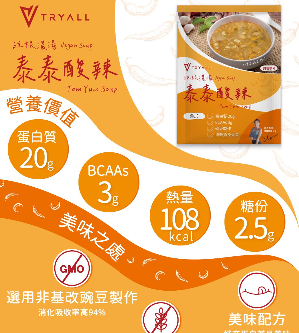 TRYALL維根濃湯 Vegan Soup泰泰酸辣增添TRYALL參考維根濃湯 Vegan SoupTom Yum Soup泰泰酸辣Tom Yum Soup營養價值蛋白質20添加蛋白質 20gBCAA 豌豆製作洋菇角及香菜Hana s熱量美味之處108kcalGMO糖份選用非基改豌豆製作消化吸收率高94%美味配方