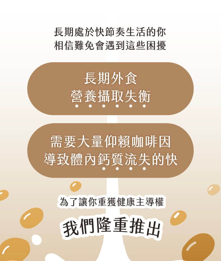 長期處於快節奏生活的你相信難免會遇到這些困擾長期外食營養攝取失衡需要大量仰賴咖啡因導致體內鈣質流失的快為了讓你重獲健康主導權我們隆重推出