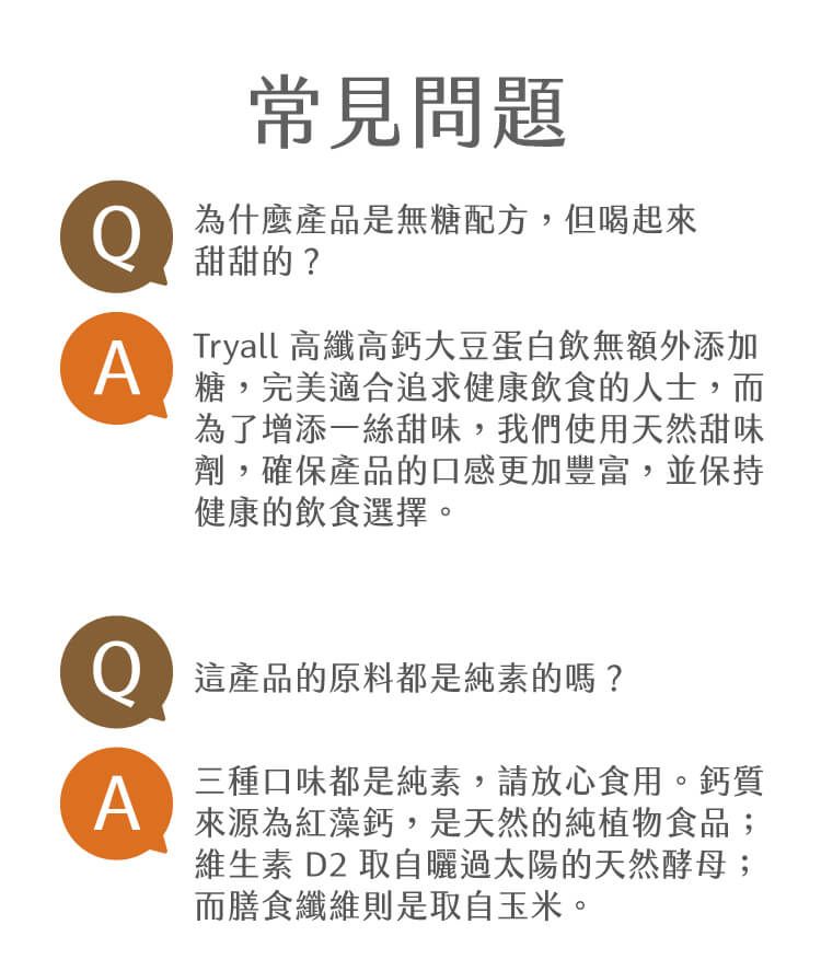 常見問題為什麼產品是無糖配方,但喝起來甜甜的?ATryall 高纖高鈣大豆蛋白飲無額外添加糖,完美適合追求健康飲食的人士,而為了增添一絲甜味,我們使用天然甜味劑,確保產品的口感更加豐富,並保持健康的飲食選擇。這產品的原料都是純素的嗎?A三種口味都是純素,請放心食用。鈣質來源為紅藻鈣,是天然的純植物食品;維生素 D2 取自曬過太陽的天然酵母;而膳食纖維則是取自玉米。