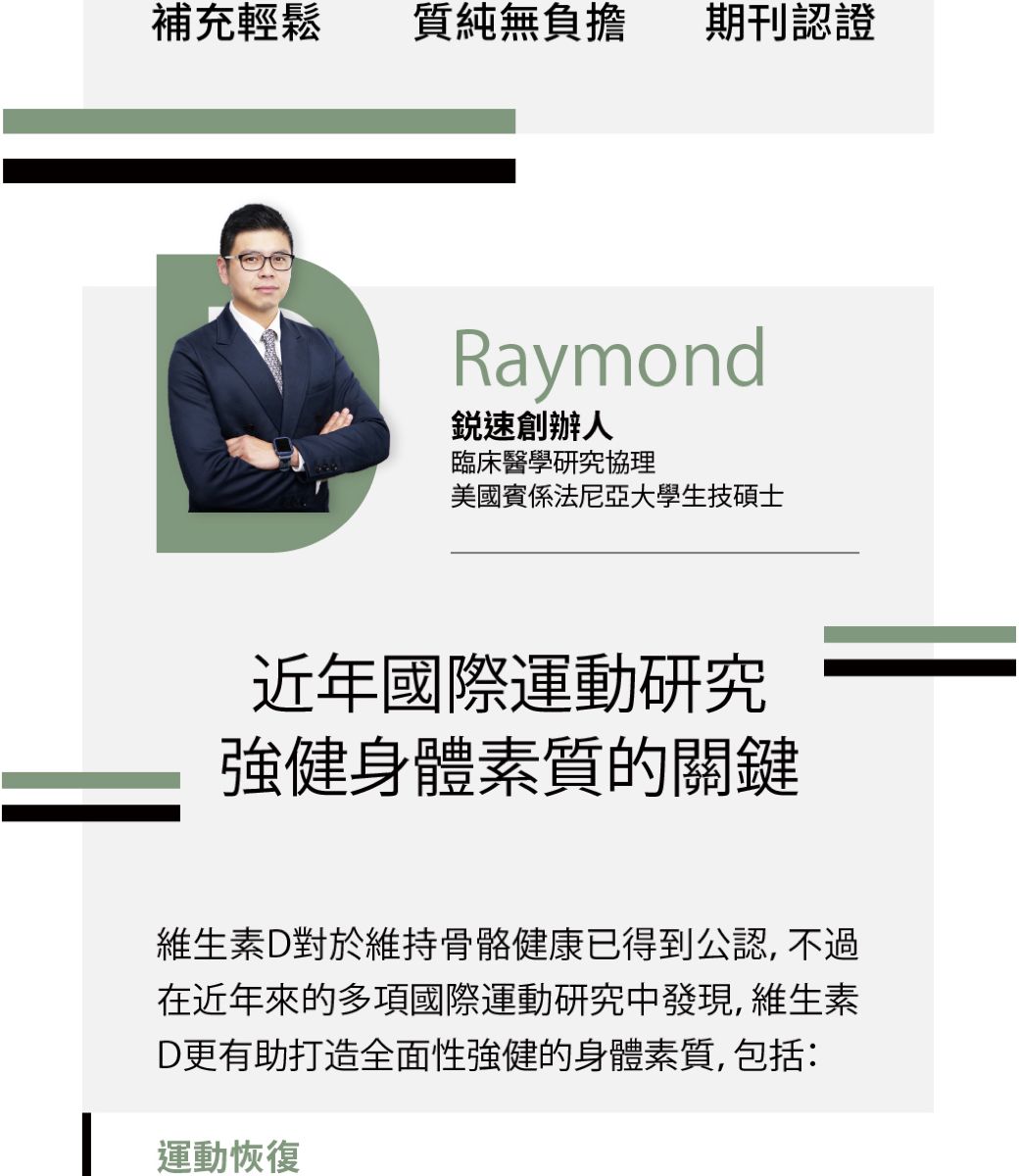 補充輕鬆質純無負擔期刊認證Raymond速創辦人臨床醫學研究協理美國賓係法尼亞大學生技碩士近年國際運動研究強健身體素質的關鍵維生素D對於維持骨骼健康已得到公認, 不過在近年來的多項國際運動研究中發現,維生素D更有助打造全面性強健的身體素質,包括:運動恢復