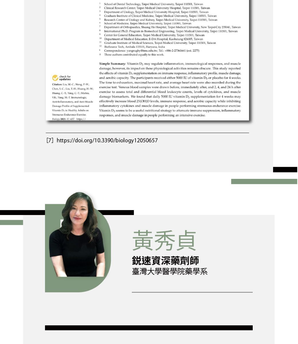 check forupdatesitation    Chen C    Huang  Yang -  Yang  ImmunologicAnti-Inflammatory and Anti-MuscleDamage  of SupplementedVitamin D in Healthy Adults onStrenuous Endurance Exercise 2023 12  https//4School of Dental Technology Taipei Medical University Taipei 1301 TaiwanClinical Research Center Taipei Medical University Hospital Taipei 110301 TaiwanDepartment of Urology Taipei Medical University Hospital Taipei 110301 TaiwanGraduate Institute of Clinical Medicine Taipei Medical University Taipei 110301 TaiwanResearch Center of Urology and Kidney Taipei Medical University Taipei 110301 TaiwanSchool of Medicine Taipei Medical University Taipei 110301 TaiwanDepartment of Orthopaedics Shuang Ho Hospital Taipei Medical University, New Taipei City 235041, TaiwanInternational PhD Program in Biomedical Engineering, Taipei Medical University, Taipei 110301, TaiwanCenter for General Education, Taipei Medical University, Taipei 110301, Taiwan10 Department of Medical Education, E-DA Hospital, Kaohsiung 824005, TaiwanGraduate Institute of Medical Sciences, Taipei Medical University, Taipei 110301, Taiwan12 BioSource Tech, Ambala 133101, Haryana, India Correspondence yangrugby@tmuedutw Tel 886-2-2361661 (ext 2275) These authors contributed equally to this workSimple Summary: Vitamin  may regulate inflammation, immunological responses, and muscledamage however, its impact on these physiological activities remains obscure. This study reportedthe effects of vitamin  supplementation on immune response, inflammatory profile, muscle damage,and aerobic capacity. The participants received either 5000 IU of vitamin  or placebo for 4 weeks.The time to exhaustion, maximal heart rate, and average heart rate were also recorded during theexercise test. Venous blood samples were drawn before, immediately after, and 2, 4, and 24 h afterexercise to assess total and differential blood leukocyte counts, levels of cytokines, and muscledamage biomarkers. We found that daily 5000 IU vitamin  supplementation for 4 weeks mayeffectively increase blood 25(OH)D levels, immune response, and aerobic capacity while inhibitinginflammatory cytokines and muscle damage in people performing strenuous endurance exercise.Vitamin  seems to be a useful nutritional strategy to attenuate immune suppression, inflammatoryresponses, and muscle damage in people performing an intensive exercise.7 https://doi.org/10.3390/biology12050657黃秀貞速資深藥劑師臺灣大學醫學院藥學系