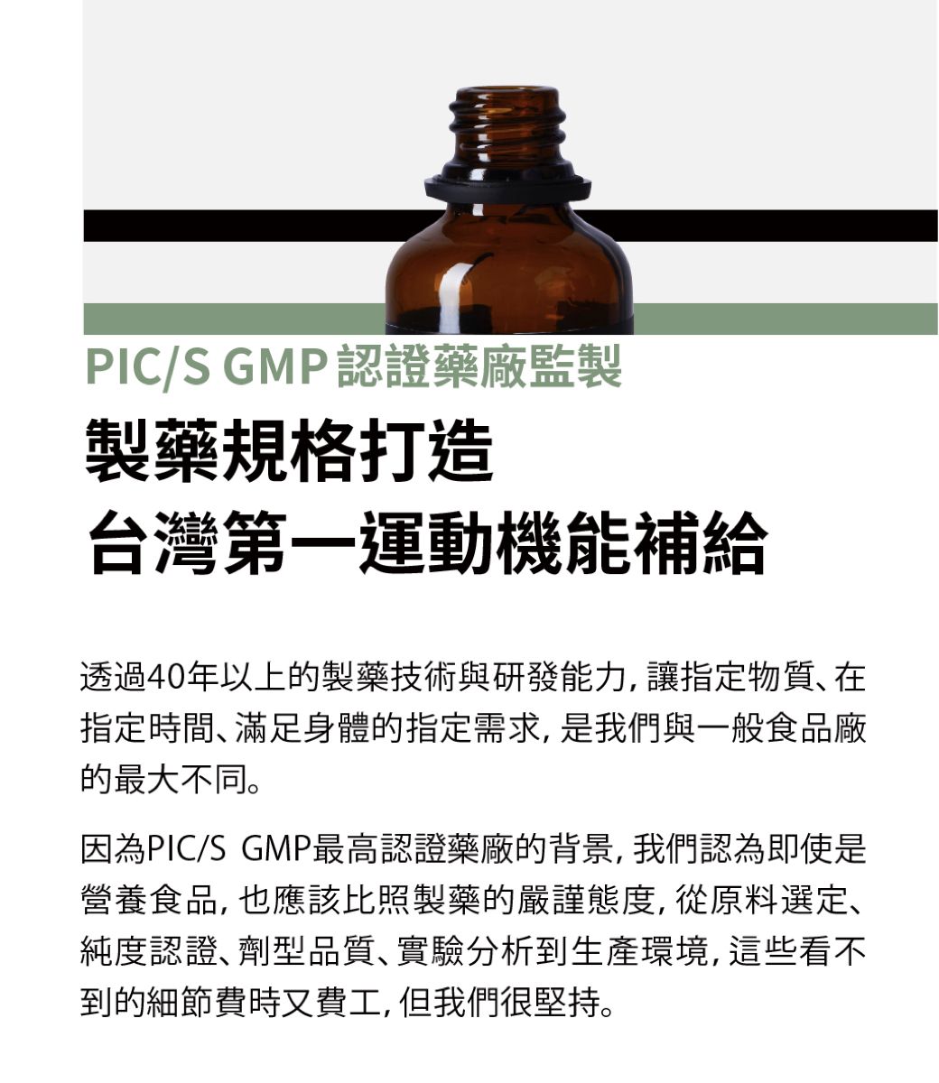 PIC/S GMP認證藥廠監製製藥規格打造台灣第一運動機能補給透過40年以上的製藥技術與研發能力,讓指定物質在指定時間滿足身體的指定需求,是我們與一般食品廠的最大不同。因為PIC/S GMP最高認證藥廠的背景,我們認為即使是營養食品, 也應該比照製藥的嚴謹態度, 從原料選定、純度認證劑型品質實驗分析到生產環境,這些看不到的細節費時又費工,但我們很堅持。