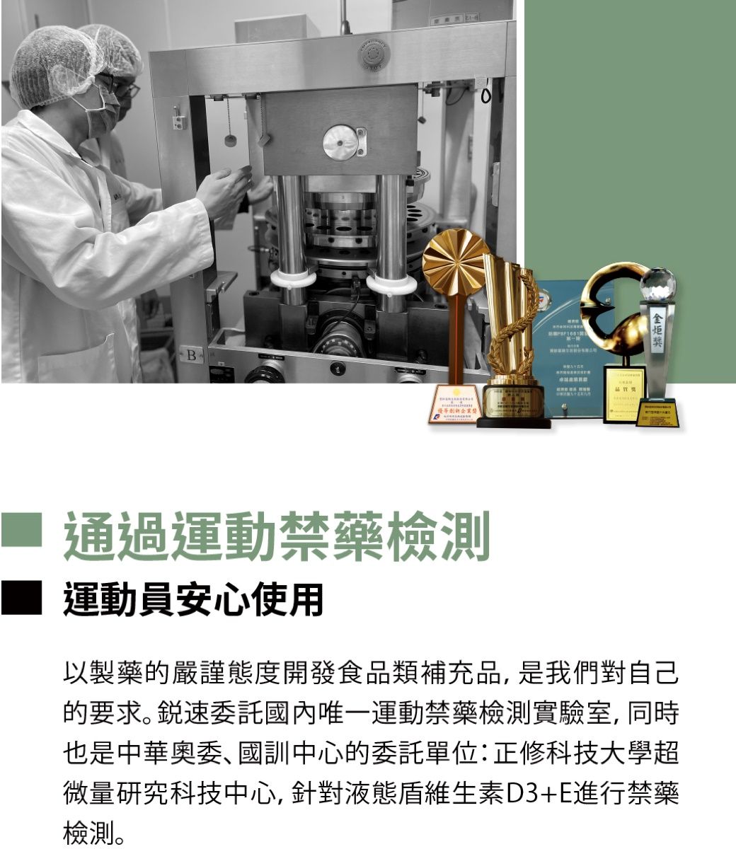 B創新企業獎 通過運動禁藥檢測運動員安心使用以製藥的嚴謹態度開發食品類補充品是我們對自己的要求。 速委託國內唯一運動禁藥檢測實驗室, 同時也是中華奧委、國訓中心的委託單位:正修科技大學超微量研究科技中心,針對液態維生素D3+E進行禁藥檢測。