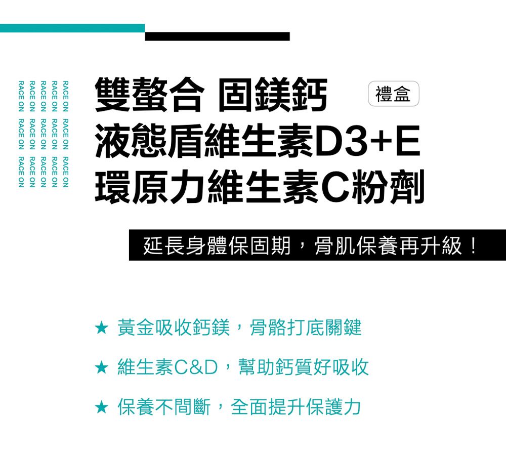 雙螯合 固鎂鈣禮盒液態維生素D3+E環原力維生素C粉劑延長身體保固期,骨肌保養再升級!RACE ON RACE ON RACE ONRACE ON RACE ONRACE ONRACE ONRACE ONRACE ONRACE ON RACE ONRACE ONRACE ON RACE ON RACE ON 黃金吸收鈣鎂,骨骼打底關鍵 維生素C&D,幫助鈣質好吸收★ 保養不間斷,全面提升保護力