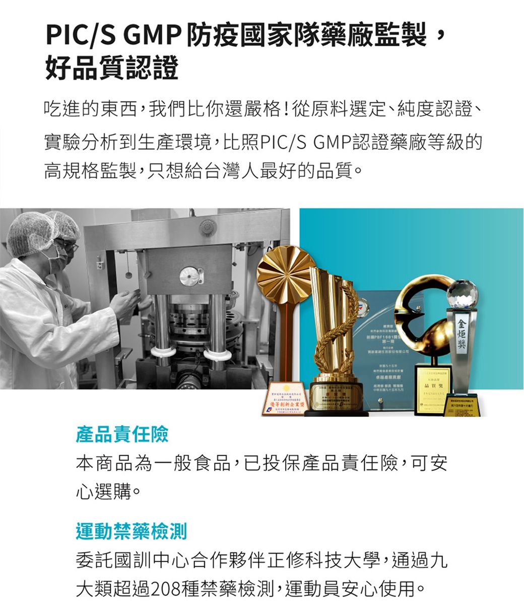 PIC/S GMP 防疫國家隊藥廠監製,好認證吃進的東西,我們比你還嚴格!從原料選定、純度認證、實驗分析到生產環境,比照PIC/S GMP認證藥廠等級的高規格監製,只想給台灣人最好的品質。品質獎產品責任險本商品為一般食品,已投保產品責任險,可安心選購。運動禁藥檢測委託國訓中心合作夥伴正修科技大學,通過九大類超過208種禁藥檢測,運動員安心使用。