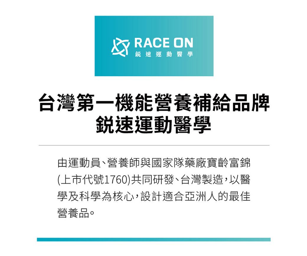 RACE ON速運動醫學台灣第一機能營養補給品牌銳速運動醫學由運動員、營養師與國家隊藥廠寶齡富錦(上市代號1760)共同研發、台灣製造,以醫學及科學為核心,設計適合亞洲人的最佳營養品。