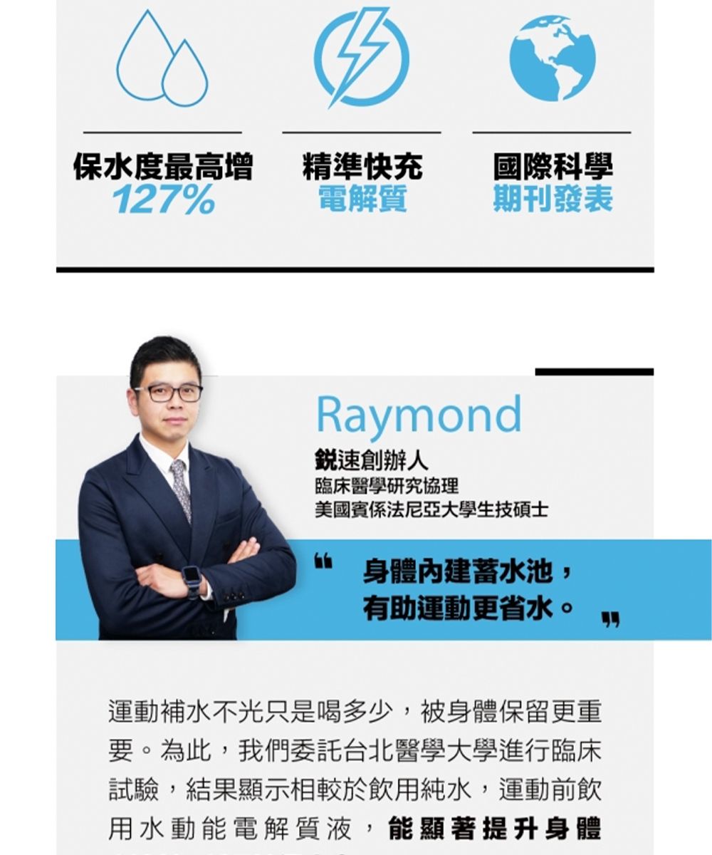 保水度最高增精準快充國際科學127%電解質期刊發表Raymond速創辦人臨床醫學研究協理美國賓係法尼亞大學生技碩士身體蓄水池,有助運動更省水。運動補水不光只是喝多少,被身體保留更重要。為此,我們委託台北醫學大學進行臨床試驗,結果顯示相較於飲用純水,運動前飲用水動能電解質液,能顯著提升身體