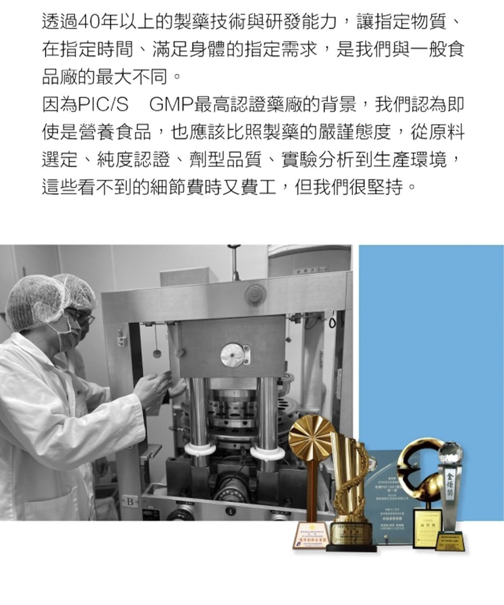 透過40年以上的製藥技術與研發能力,讓指定物質、在指定時間、滿足身體的指定需求,是我們與一般食品廠的最大不同。因為PIC/S GMP最高認證藥廠的背景,我們認為即使是營養食品,也應該比照製藥的嚴謹態度,從原料選定、純度認證、劑型品質、實驗分析到生產環境,這些看不到的細節費時又費工,但我們很堅持。