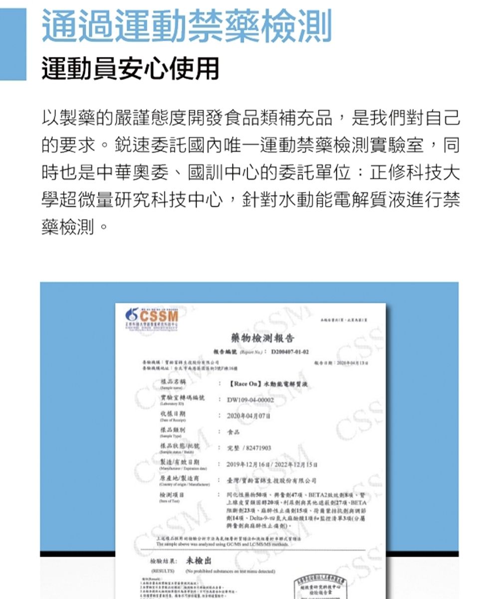 通過運動禁藥檢測運動員安心使用以製藥嚴謹態度開發食品補充品,是我們對自己要求銳速委託國內唯一運動禁藥檢測實室,同時也是中華奧委國訓中心的委託單位正修科大學超微中心,針對動能電解質液進行禁藥檢測。SM 藥物檢測報編   的技驗的號告品名稱【Race 水動能電解質液實驗室轉碼編號 DW004-00002 樣品類別 食品樣品狀態製造有效日期 原產地製造商  檢測目 SM: 完整/82471903: 2019年12月16日/2022年12月15日: 臺灣/生技股份有限公司CSS:47BETA2類20項27項BETA23項止痛15項劑14項、-91項和3項分性止痛劑。The      /MS   檢驗結果: 未檢出(     )量研究科技中心