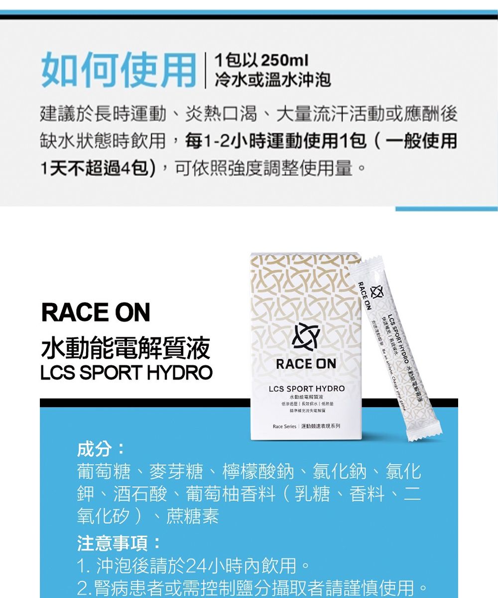 如何使用冷或溫沖泡建議於長時、炎熱口渴、大量流汗活動或應酬後缺水狀態時飲用每1-2小時運動使用1包(一般使用1天不超過4包),可依照強度調整使用量RACE ON水液LCS SPORT HYDRORACE ON 運動  an athlete Charge yo快速水LCS SPORT HYDRO 水動能液Charge your gameRACE ONLCS SPORT HYDRO水動能電解質液保水低精準流失電解質Race Series 運動競速表現系列成分:葡萄糖、麥芽糖、檸檬酸鈉、氯化鈉、氯化鉀、酒石酸、葡萄柚香料(乳糖、香料、二氧化矽)、蔗糖素注意事項:1. 沖泡後請於24小時內飲用,。2. 腎病患者或需控制攝取者請謹慎使用。