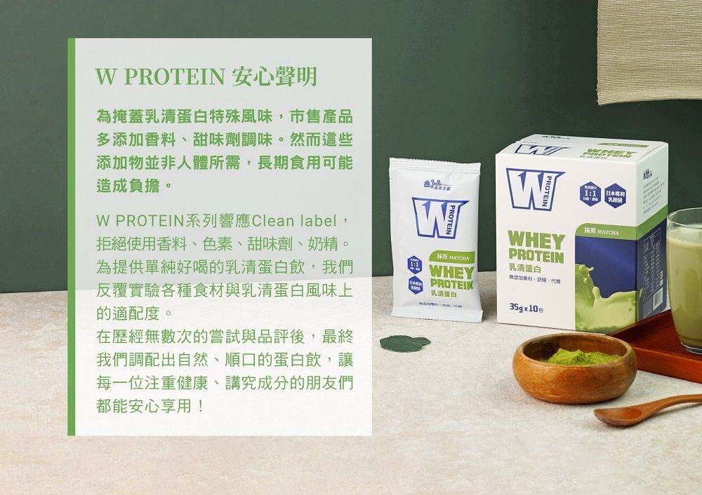 PROTEIN 安心聲明為掩蓋乳清蛋白特殊風味,市售產品多添加香料甜味劑調味然而這些添加物並非人體所需,長期食用可能造成負擔。。W PROTEIN系列響應Clean label,拒絕使用香料色素甜味劑、、為提供單純好喝的乳清蛋白飲,我們反覆實驗各種食材與乳清蛋白風味上的適配度。在歷經無數次的嘗試與品評後,最終我們調配出自然、順口的蛋白飲,讓每一位注重健康、講究成分的朋友們都能安心享用!W抹茶 WHEYWHEYPROTEIN乳清蛋白無添加香料、奶精、代PROTEIN乳清蛋白35gx1011乳酸菌:抹茶 MATCHA
