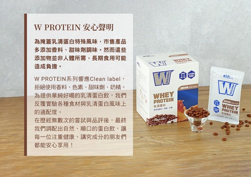 PROTEIN 安心聲明為掩蓋特殊風味,市售產品多添加香料、甜味劑調味。然而這些添加物並非人體所需,長期食用可能造成負擔。 PROTEIN系列響應Clean label,拒絕使用香料、色素、甜味劑、奶精。為提供單純好喝的乳清蛋白飲,我們反覆實驗各種食材與乳清蛋白風味上的適配度。在歷經無數次的嘗試與品評後,最終我們調配出自然、順口的蛋白飲,讓每一位注重健康、講究成分的朋友們都能安心享用!WPROTEINWHEYPROTEIN乳清蛋白1:1 PROTEINWHEYPROTEIN乳清蛋白