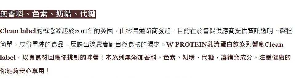 無香料、色素、奶精、代糖Clean label的概念源起於2011年的英國由零售通路商發起,目的在於督促供應商提供資訊透明、製程簡單、成份單純的食品,反映出消費者對自然食物的渴求。W PROTEIN乳清蛋白飲系列響應Cleanlabel,以真食材回應你挑剔的味蕾!本系列無添加香料、色素、奶精、代糖,讓講究成分、注重健康的你能夠安心享用!
