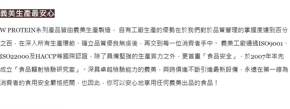 義美生產最安心 PROTEIN系列產品皆由義美生產製造, 自有工廠生產的優勢在於我們對於品質管理的掌握度達到百分之百,在深入所有生產環節確立品質優良無虞後,再交到每一位消費者手中。 義美工廠通過、ISO22000及HACCP等國際認證,除了具備堅強的生產實力之外,更首重「食品安全」,於2007年率先成立「食品輻射檢驗研究室」。深具卓越檢驗能力的義美,與時俱進不斷引進最新設備,永遠在第一線為消費者的食用安全嚴格把關,也因此,你可以安心地享用任何義美出品的食品!